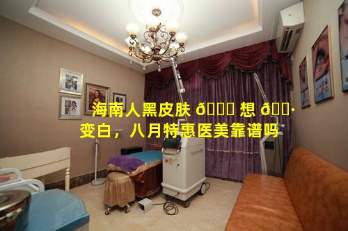 海南人黑皮肤 🐝 想 🌷 变白，八月特惠医美靠谱吗